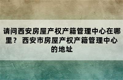 请问西安房屋产权产籍管理中心在哪里？ 西安市房屋产权产籍管理中心的地址